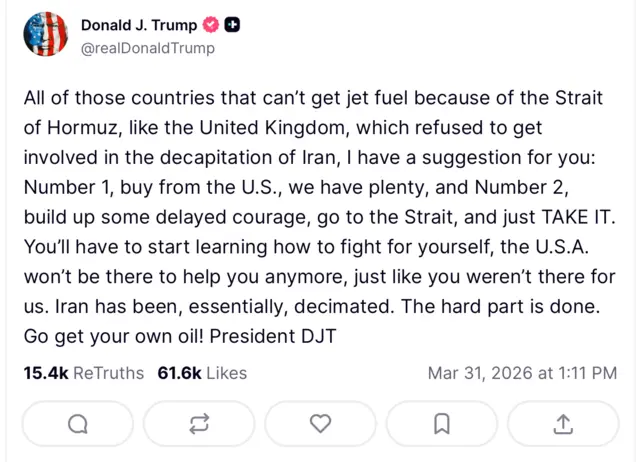 وفي منشور عبر منصة "تروث سوشال"، انتقد دونالد ترامب دولاً كبريطانيا لرفضها المشاركة في 'إسقاط النظام الإيراني'، وخيرها بين شراء الوقود من الولايات المتحدة، أو 'التحلي بالشجاعة والذهاب إلى المضيق والسيطرة عليه'.